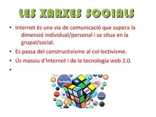 • Internet és una via de comunicació que supera la
dimensió individual/personal i se situa en la
grupal/social.
• Es passa del constructivisme al col·lectivisme.
• Ús massiu d’Internet i de la tecnologia web 2.0.
•
LES XARXES SOCIALSLES XARXES SOCIALS
 