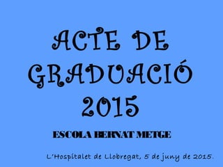 ACTE DE
GRADUACIÓ
2015
ESCOLA BERNAT METGE
L’Hospitalet de Llobregat, 5 de juny de 2015.
 
