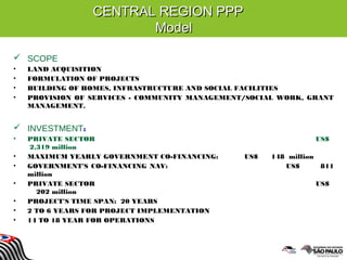 CENTRAL REGION PPPCENTRAL REGION PPP
ModelModel
 SCOPE
• LAND ACQUISITION
• FORMULATION OF PROJECTS
• BUILDING OF HOMES, INFRASTRUCTURE AND SOCIAL FACILITIES
• PROVISION OF SERVICES - COMMUNITY MANAGEMENT/SOCIAL WORK, GRANT
MANAGEMENT.
 INVESTMENT:
• PRIVATE SECTOR US$
2,319 million
• MAXIMUM YEARLY GOVERNMENT CO-FINANCING: US$ 148 million
• GOVERNMENT'S CO-FINANCING NAV: US$ 811
million
• PRIVATE SECTOR US$
202 million
• PROJECT'S TIME SPAN: 20 YEARS
• 2 TO 6 YEARS FOR PROJECT IMPLEMENTATION
• 14 TO 18 YEAR FOR OPERATIONS
 