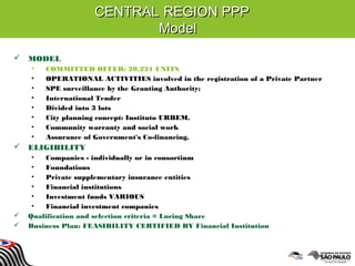 CENTRALCENTRAL REGION PPPREGION PPP
ModelModel
 MODEL
• COMMITTED OFFER: 20,221 UNITS
• OPERATIONAL ACTIVITIES involved in the registration of a Private Partner
• SPE surveillance by the Granting Authority;
• International Tender
• Divided into 3 lots
• City planning concept: Instituto URBEM.
• Community warranty and social work
• Assurance of Government's Co-financing.
 ELIGIBILITY
• Companies - individually or in consortium
• Foundations
• Private supplementary insurance entities
• Financial institutions
• Investment funds VARIOUS
• Financial investment companies
 Qualification and selection criteria = Lncing Share
 Business Plan: FEASIBILITY CERTIFIED BY Financial Institution
 