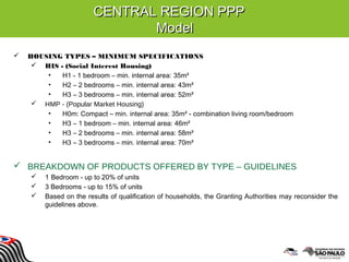 CENTRAL REGION PPPCENTRAL REGION PPP
ModelModel
 HOUSING TYPES – MINIMUM SPECIFICATIONS
 HIS - (Social Interest Housing)
• H1 - 1 bedroom – min. internal area: 35m²
• H2 – 2 bedrooms – min. internal area: 43m²
• H3 – 3 bedrooms – min. internal area: 52m²
 HMP - (Popular Market Housing)
• H0m: Compact – min. internal area: 35m² - combination living room/bedroom
• H3 – 1 bedroom – min. internal area: 46m²
• H3 – 2 bedrooms – min. internal area: 58m²
• H3 – 3 bedrooms – min. internal area: 70m²
 BREAKDOWN OF PRODUCTS OFFERED BY TYPE – GUIDELINES
 1 Bedroom - up to 20% of units
 3 Bedrooms - up to 15% of units
 Based on the results of qualification of households, the Granting Authorities may reconsider the
guidelines above.
 