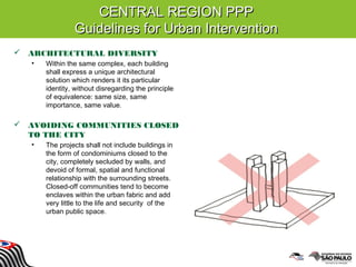 CENTRAL REGION PPPCENTRAL REGION PPP
Guidelines for Urban InterventionGuidelines for Urban Intervention
 ARCHITECTURAL DIVERSITY
• Within the same complex, each building
shall express a unique architectural
solution which renders it its particular
identity, without disregarding the principle
of equivalence: same size, same
importance, same value.
 AVOIDING COMMUNITIES CLOSED
TO THE CITY
• The projects shall not include buildings in
the form of condominiums closed to the
city, completely secluded by walls, and
devoid of formal, spatial and functional
relationship with the surrounding streets.
Closed-off communities tend to become
enclaves within the urban fabric and add
very little to the life and security of the
urban public space.
 