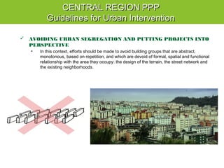  AVOIDING URBAN SEGREGATION AND PUTTING PROJECTS INTO
PERSPECTIVE
• In this context, efforts should be made to avoid building groups that are abstract,
monotonous, based on repetition, and which are devoid of formal, spatial and functional
relationship with the area they occupy: the design of the terrain, the street network and
the existing neighborhoods.
CENTRAL REGION PPPCENTRAL REGION PPP
Guidelines for Urban InterventionGuidelines for Urban Intervention
 