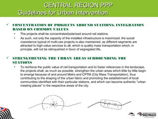 CENTRALCENTRAL REGION PPPREGION PPP
Guidelines for Urban InterventionGuidelines for Urban Intervention
 CONCENTRATION OF PROJECTS AROUND STATIONS: INTEGRATION
BASED ON COMMON VALUES
• The projects shall be concentrated/polarized around rail stations.
• As such, not only the capacity of the installed infrastructure is maximized: the social
coexistence typical of multi-use projects is also maintained, as different segments are
attracted to high-value services to all, which is quality mass transportation which, in
principle, will not be relinquished in favor of segregated life.
 STRENGTHENING THE URBAN AREAS SURROUNDING THE
STATIONS
• To reinforce the public value of rail transportation and to foster references in the landscape,
the projects shall, as much as possible, strengthen the urban areas which little by little begin
to emerge because of and around Metro and CPTM (City Mass Transportation), thus
contributing to the shaping of the urban fabric and promoting the establishment of local
communities identified with their particular stations, and which can become authentic "urban
meeting places" in the respective areas of the city.
 