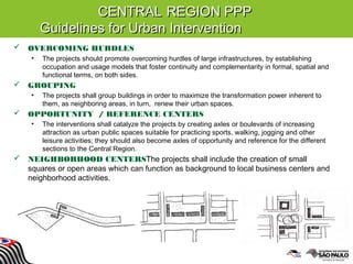 CENTRALCENTRAL REGION PPPREGION PPP
Guidelines for Urban InterventionGuidelines for Urban Intervention
 OVERCOMING HURDLES
• The projects should promote overcoming hurdles of large infrastructures, by establishing
occupation and usage models that foster continuity and complementarity in formal, spatial and
functional terms, on both sides.
 GROUPING
• The projects shall group buildings in order to maximize the transformation power inherent to
them, as neighboring areas, in turn, renew their urban spaces.
 OPPORTUNITY / REFERENCE CENTERS
• The interventions shall catalyze the projects by creating axles or boulevards of increasing
attraction as urban public spaces suitable for practicing sports, walking, jogging and other
leisure activities; they should also become axles of opportunity and reference for the different
sections to the Central Region.
 NEIGHBORHOOD CENTERSThe projects shall include the creation of small
squares or open areas which can function as background to local business centers and
neighborhood activities.
 