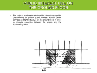 PUBLICPUBLIC INTERESTINTEREST USEUSE ONON
THE GROUND FLOORTHE GROUND FLOOR
• The projects shall contemplate public interest use - public
(institutional) or private public interest activity (retail,
services and light industry) - on the ground floors in order
to promote synergies between the streets and the
surrounding areas.
 
