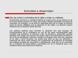 Actividad a desarrollar:
Dar de comer a animales de la calle y evitar su maltrato.
El abandono animal es un problema latente en nuestro país, al que todavía no se
le ha encontrado solución. Es cierto que existen refugios dedicados al rescate de
mascotas, sin embargo, no se tiene la capacidad para dar un hogar al inmenso
grupo de perros callejeros que se observan en las calles y la situación parece
empeorar por la situación actual del País.
Las políticas públicas para controlar la situación han sido escasas. El
comportamiento de la ciudadanía es uno de los factor fundamentales para
combatir este problema, en atención a ello, la actividad a desarrollar consiste
planificar una charla a los vecinos que hacen vida en la urbanización el Palmar II
con el fin de sensibilizar, informar y explicar la situación que viven las mascotas
en la calle y como fomentar una ayuda para ellos ya sea con alimentos y
medicinas así como hacer enlaces con fundaciones de protección de animales
que realizan jornadas de vacunación y esterilización, para que no se conviertan
en un problema de salud pública y permitirles vivir en un ambiente sano y sin
maltrato animal como parte de la violencia.
 