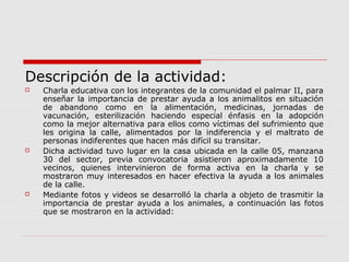Descripción de la actividad:
 Charla educativa con los integrantes de la comunidad el palmar II, para
enseñar la importancia de prestar ayuda a los animalitos en situación
de abandono como en la alimentación, medicinas, jornadas de
vacunación, esterilización haciendo especial énfasis en la adopción
como la mejor alternativa para ellos como víctimas del sufrimiento que
les origina la calle, alimentados por la indiferencia y el maltrato de
personas indiferentes que hacen más difícil su transitar.
 Dicha actividad tuvo lugar en la casa ubicada en la calle 05, manzana
30 del sector, previa convocatoria asistieron aproximadamente 10
vecinos, quienes intervinieron de forma activa en la charla y se
mostraron muy interesados en hacer efectiva la ayuda a los animales
de la calle.
 Mediante fotos y videos se desarrolló la charla a objeto de trasmitir la
importancia de prestar ayuda a los animales, a continuación las fotos
que se mostraron en la actividad:
 