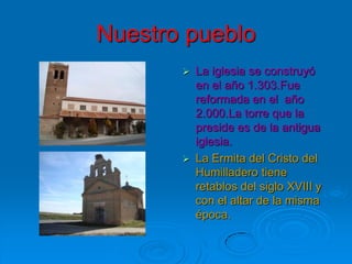 Nuestro pueblo
          La iglesia se construyó
           en el año 1.303.Fue
           reformada en el año
           2.000.La torre que la
           preside es de la antigua
           iglesia.
          La Ermita del Cristo del
           Humilladero tiene
           retablos del siglo XVIII y
           con el altar de la misma
           época.
 