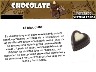 El chocolate Es el alimento que se obtiene mezclando azúcar con dos productos derivados de la manipulación de las semillas del cacao: una materia sólida ( la pasta de cacao ) y una materia grasa ( la manteca de cacao ). A partir de esta combinación básica, se elaboran los distintos tipos de chocolate, que dependen de la proporción entre estos elementos y de su mezcla o no con otros productos tales como leche y frutos secos.