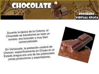 Durante la época de la Colonia, el Chocolate se transformó en todo un suceso, era buscado y muy bien comercializado. En Venezuela, la población costera de Choroní, específicamente en Chuao en el Estado aragua era una de las potenciales zonas productoras y exportadoras.