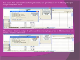 Si el usuario desea representar los resultados gráficamente, debe proceder a dar clic en el botón gráfico para
escoger que tipo desea utilizar.
El usuario debe dar clic en los tipos de gráficos que desea obtener y luego dar clic en el botón continuar para
retornar a la ventana de frecuencia.
 