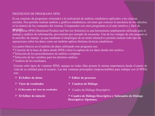 DEFINICION DE PROGRAMA SPSS
Es un conjunto de programas orientados a la realización de análisis estadísticos aplicados a las ciencias 
sociales. Nos permite realizar análisis y gráficos estadísticos, sin tener que conocer la mecánica de los cálculos, 
ni la sintaxis de los comandos del sistema. Comparados con otros programas es el más intuitivo y fácil de 
aprender.El programa SPSS (Statistical Product and Service Solution) es una herramienta ampliamente utilizada para el 
manejo y análisis de información, proveniente por ejemplo de encuestas. Una de las ventajas de este paquete es 
la sencillez de manejo  ya que mediante el despliegue de un menú interactivo permite realizar todo tipo de 
operaciones sobre los datos como así también aplicar distintas técnicas estadísticas
Los pasos básicos en el análisis de datos utilizando este programa son:
Creación de la base de datos desde SPSS o bien la captura de los datos desde otro archivo.
Selección de los procedimientos de análisis a emplear.
Selección de las variables para los distintos análisis.
Análisis de los resultados.
Existen ocho tipos de ventanas SPSS, aunque no todas ellas poseen la misma importancia desde el punto de 
vista de su utilidad para el usuario. Las dos ventanas principales (imprescindibles para trabajar con el SPSS) 
son:
 El Editor de datos
 Visor de resultados
 El Borrador del visor de resultados
 El Editor de sintaxis
 Editor de procesos
 Cuadros de Diálogo
  Cuadro de Diálogo Descriptivo
 Cuadro de Diálogo Descriptivo y Subcuadro de Diálogo
Descriptivo: Opciones.
 