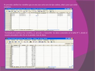 Se procede a definir las variables que en este caso sería sexo de tipo cadena, edad y peso que serán
numérico.
Terminada de establecer las variables, se procede a transcribir los datos contenidos en la tabla Nº 1, donde el
usuario procederá a dar clic en la pestaña vista de datos:
 