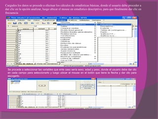 Cargados los datos se procede a efectuar los cálculos de estadísticas básicas, donde el usuario debe proceder a
dar clic en la opción analizar, luego ubicar el mouse en estadístico descriptivo, para que finalmente dar clic en
frecuencia
Se procede a seleccionar las variables que ente caso sería sexo, edad y peso, donde el usuario debe dar clic
en cada campo para seleccionarlo y luego ubicar el mouse en el botón que tiene la flecha y dar clic para
escogerlo.
 
