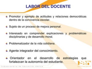 LABOR DEL DOCENTE
Promotor y ejemplo de actitudes y relaciones democráticas
dentro de la convivencia escolar.
Sujeto de un proceso de mejora personal.
Interesado en comprender explicaciones y problemáticas
disciplinarias y de desarrollo moral.
Problematizador de la vida cotidiana.
Agente integrador del conocimiento.
Orientador en el desarrollo de estrategias que
fortalezcan la autonomía del estudiante.
 
