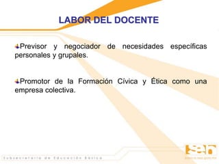 Previsor y negociador de necesidades específicas
personales y grupales.
Promotor de la Formación Cívica y Ética como una
empresa colectiva.
LABOR DEL DOCENTE
 