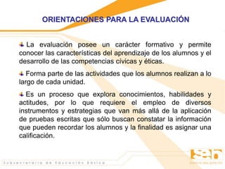 ORIENTACIONES PARA LA EVALUACIÓN
La evaluación posee un carácter formativo y permite
conocer las características del aprendizaje de los alumnos y el
desarrollo de las competencias cívicas y éticas.
Forma parte de las actividades que los alumnos realizan a lo
largo de cada unidad.
Es un proceso que explora conocimientos, habilidades y
actitudes, por lo que requiere el empleo de diversos
instrumentos y estrategias que van más allá de la aplicación
de pruebas escritas que sólo buscan constatar la información
que pueden recordar los alumnos y la finalidad es asignar una
calificación.
 