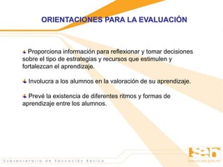 Proporciona información para reflexionar y tomar decisiones
sobre el tipo de estrategias y recursos que estimulen y
fortalezcan el aprendizaje.
Involucra a los alumnos en la valoración de su aprendizaje.
Prevé la existencia de diferentes ritmos y formas de
aprendizaje entre los alumnos.
ORIENTACIONES PARA LA EVALUACIÓN
 