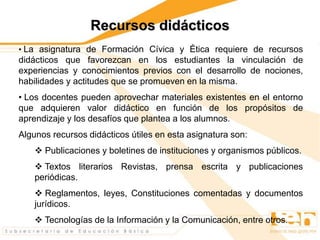 Recursos didácticos
• La asignatura de Formación Cívica y Ética requiere de recursos
didácticos que favorezcan en los estudiantes la vinculación de
experiencias y conocimientos previos con el desarrollo de nociones,
habilidades y actitudes que se promueven en la misma.
• Los docentes pueden aprovechar materiales existentes en el entorno
que adquieren valor didáctico en función de los propósitos de
aprendizaje y los desafíos que plantea a los alumnos.
Algunos recursos didácticos útiles en esta asignatura son:
 Publicaciones y boletines de instituciones y organismos públicos.
 Textos literarios Revistas, prensa escrita y publicaciones
periódicas.
 Reglamentos, leyes, Constituciones comentadas y documentos
jurídicos.
 Tecnologías de la Información y la Comunicación, entre otros.
 