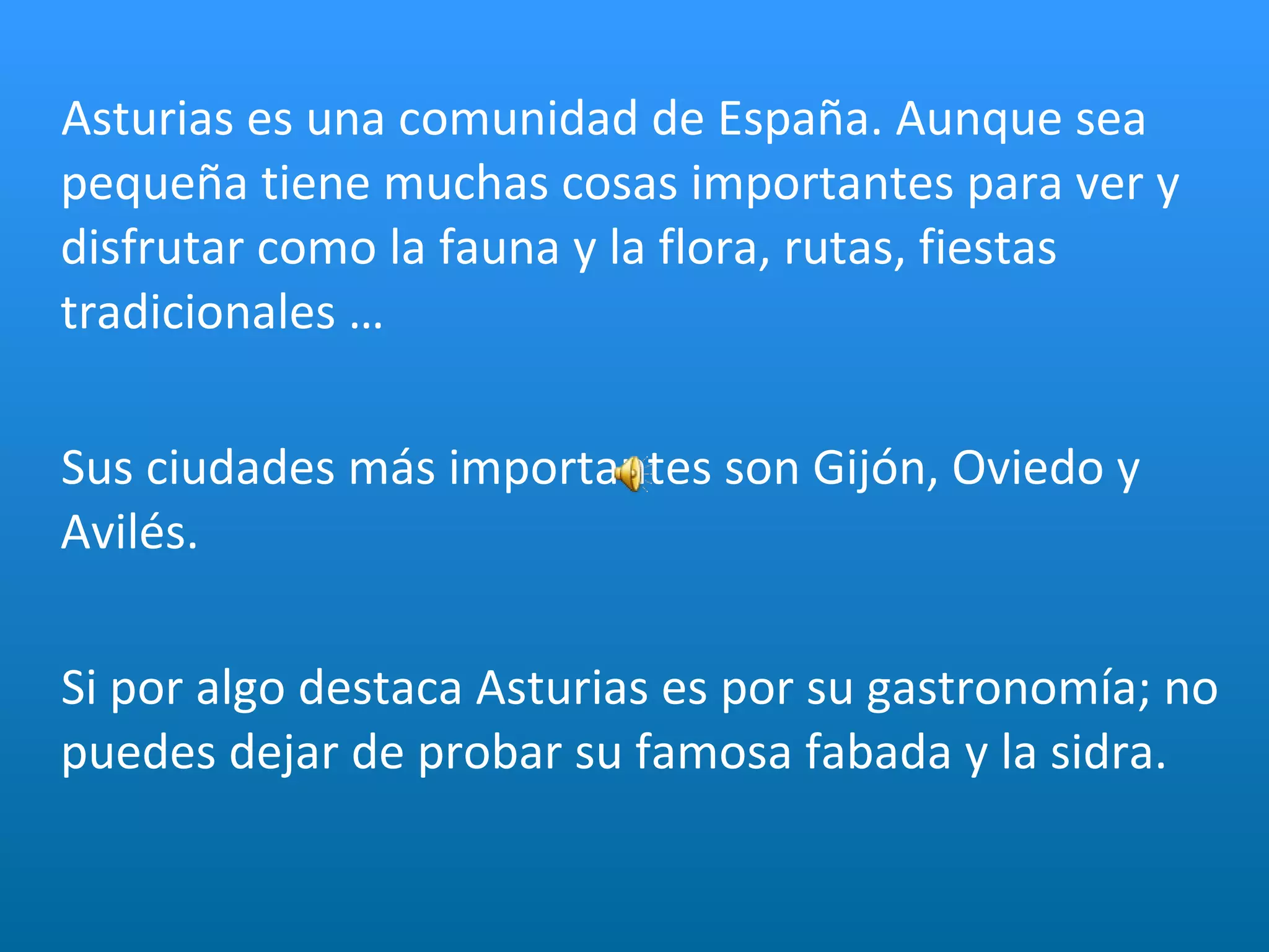 Asturias es una comunidad de España. Aunque sea pequeña tiene muchas cosas importantes para ver y disfrutar como la fauna y la flora, rutas, fiestas tradicionales … Sus ciudades más importantes son Gijón, Oviedo y Avilés.  Si por algo destaca Asturias es por su gastronomía; no puedes dejar de probar su famosa fabada y la sidra. 