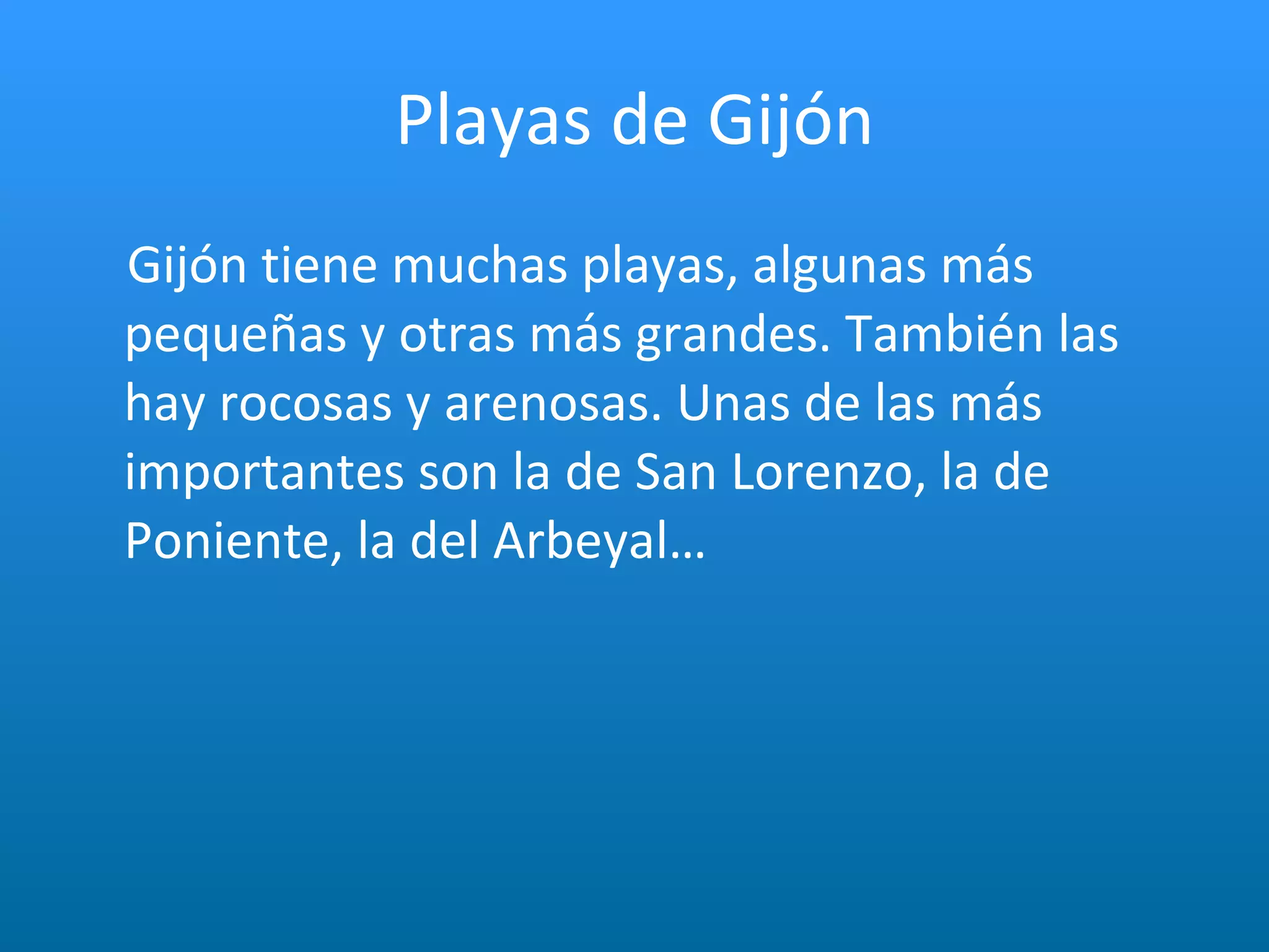 Playas de Gijón Gijón tiene muchas playas, algunas más pequeñas y otras más grandes. También las hay rocosas y arenosas. Unas de las más importantes son la de San Lorenzo, la de Poniente, la del Arbeyal… 