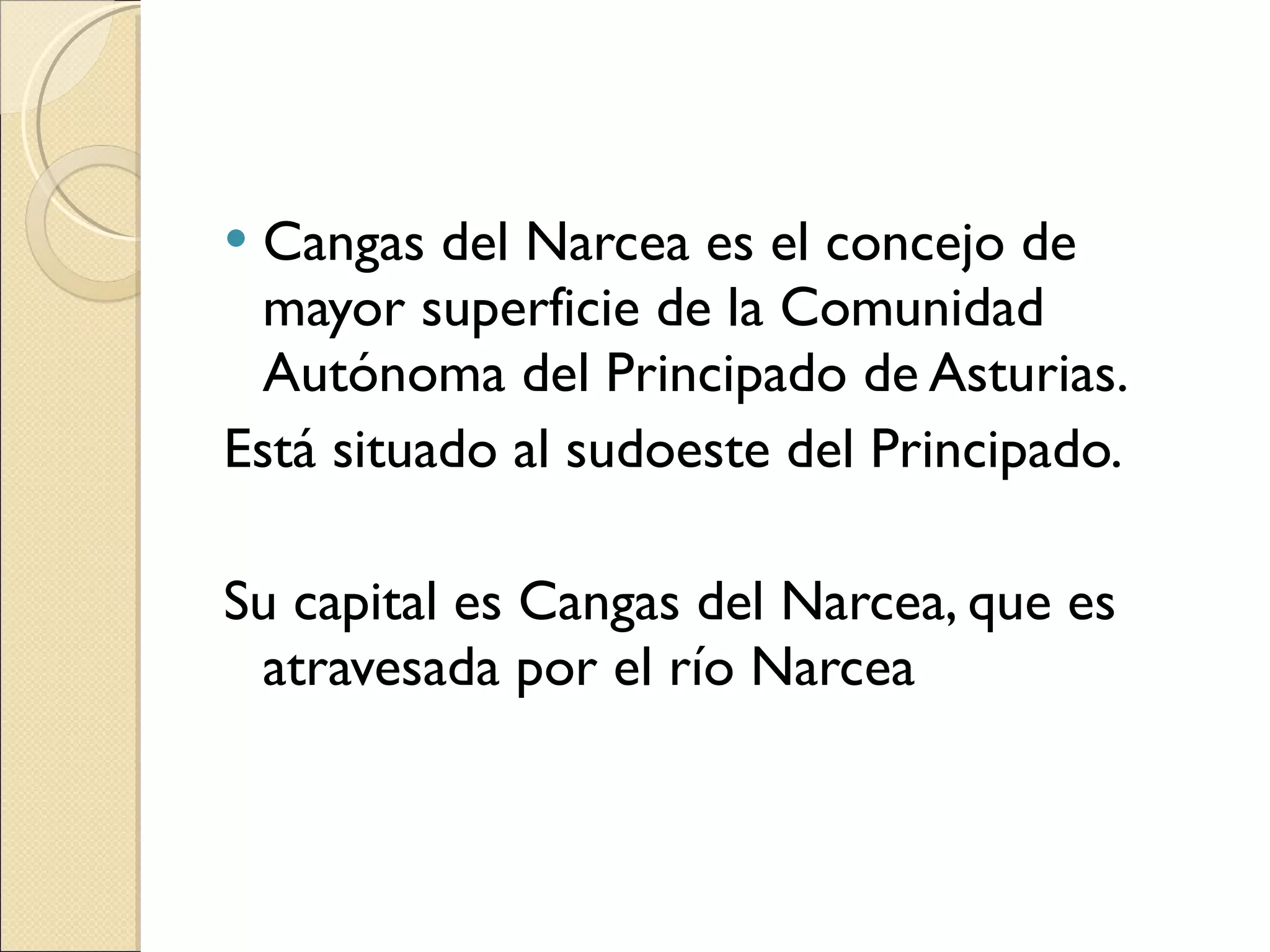 Cangas del Narcea es el concejo de mayor superficie de la Comunidad Autónoma del Principado de Asturias. Está situado al sudoeste del Principado. Su capital es Cangas del Narcea, que es atravesada por el río Narcea 