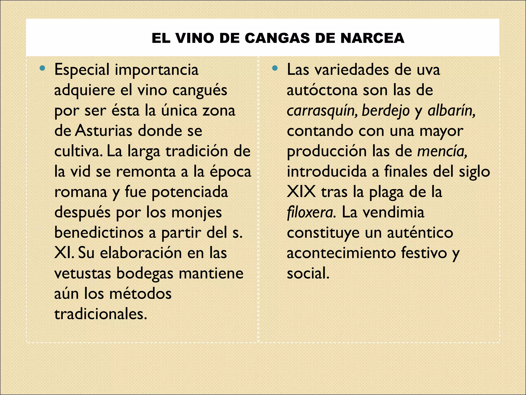 EL VINO DE CANGAS DE NARCEA  Especial importancia adquiere el vino cangués por ser ésta la única zona de Asturias donde se cultiva. La larga tradición de la vid se remonta a la época romana y fue potenciada después por los monjes benedictinos a partir del s. XI. Su elaboración en las vetustas bodegas mantiene aún los métodos tradicionales.  Las variedades de uva autóctona son las de  carrasquín, berdejo  y  albarín,  contando con una mayor producción las de  mencía,  introducida a finales del siglo XIX tras la plaga de la  filoxera.  La vendimia constituye un auténtico acontecimiento festivo y social. 