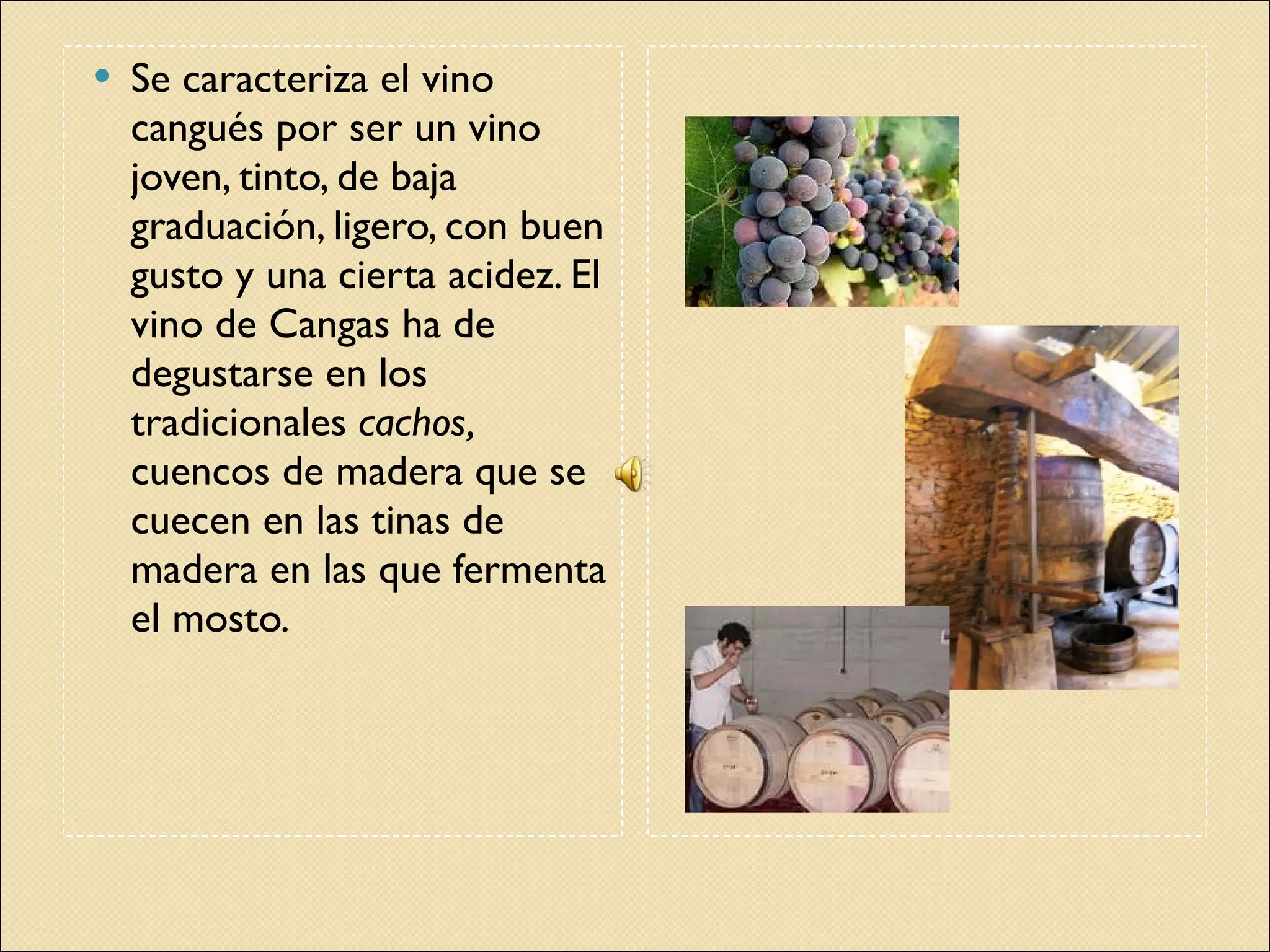 Se caracteriza el vino cangués por ser un vino joven, tinto, de baja graduación, ligero, con buen gusto y una cierta acidez. El vino de Cangas ha de degustarse en los tradicionales  cachos,  cuencos de madera que se cuecen en las tinas de madera en las que fermenta el mosto. UVAS BODEGA 