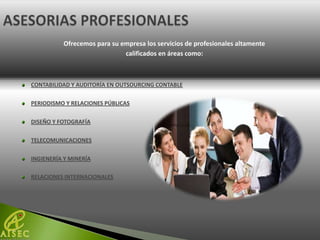 Ofrecemos para su empresa los servicios de profesionales altamente
                             calificados en áreas como:



CONTABILIDAD Y AUDITORÍA EN OUTSOURCING CONTABLE

PERIODISMO Y RELACIONES PÚBLICAS

DISEÑO Y FOTOGRAFÍA

TELECOMUNICACIONES

INGIENERÍA Y MINERÍA

RELACIONES INTERNACIONALES
 