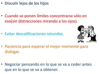 EVITAR ETIQUETAS
• Se debe separar el hecho de quien lo hace.
• Se debe empezar con: “cuando haces tal cosa
me molesta porque…”y nunca “sos un
caprichoso…”
• Siempre reforzar lo positivo… para fomentar la
autoestima.
 