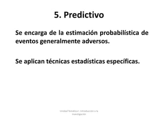 5. Predictivo
Se encarga de la estimación probabilística de
eventos generalmente adversos.

Se aplican técnicas estadísticas específicas.




                Unidad Temática I. Introducción a la
                          Investigación
 