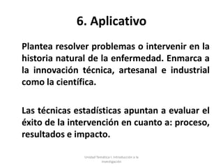 6. Aplicativo
Plantea resolver problemas o intervenir en la
historia natural de la enfermedad. Enmarca a
la innovación técnica, artesanal e industrial
como la científica.

Las técnicas estadísticas apuntan a evaluar el
éxito de la intervención en cuanto a: proceso,
resultados e impacto.

               Unidad Temática I. Introducción a la
                         Investigación
 