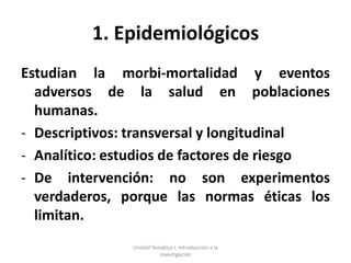1. Epidemiológicos
Estudian la morbi-mortalidad y eventos
  adversos de la salud en poblaciones
  humanas.
- Descriptivos: transversal y longitudinal
- Analítico: estudios de factores de riesgo
- De intervención: no son experimentos
  verdaderos, porque las normas éticas los
  limitan.
               Unidad Temática I. Introducción a la
                         Investigación
 