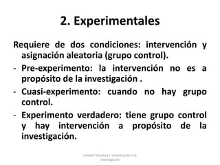 2. Experimentales
Requiere de dos condiciones: intervención y
  asignación aleatoria (grupo control).
- Pre-experimento: la intervención no es a
  propósito de la investigación .
- Cuasi-experimento: cuando no hay grupo
  control.
- Experimento verdadero: tiene grupo control
  y hay intervención a propósito de la
  investigación.
               Unidad Temática I. Introducción a la
                         Investigación
 