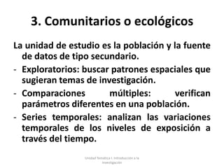3. Comunitarios o ecológicos
La unidad de estudio es la población y la fuente
  de datos de tipo secundario.
- Exploratorios: buscar patrones espaciales que
  sugieran temas de investigación.
- Comparaciones        múltiples:       verifican
  parámetros diferentes en una población.
- Series temporales: analizan las variaciones
  temporales de los niveles de exposición a
  través del tiempo.
                 Unidad Temática I. Introducción a la
                           Investigación
 