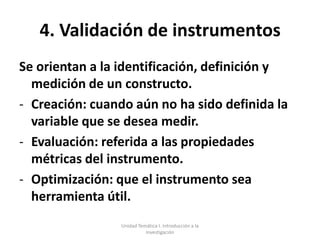 4. Validación de instrumentos
Se orientan a la identificación, definición y
  medición de un constructo.
- Creación: cuando aún no ha sido definida la
  variable que se desea medir.
- Evaluación: referida a las propiedades
  métricas del instrumento.
- Optimización: que el instrumento sea
  herramienta útil.
                 Unidad Temática I. Introducción a la
                           Investigación
 