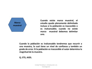 Cuando existe marco muestral, el
 Marco                        estudio queda plenamente delimitado
muestral                      incluso si la población es inaccesible o
                              es inalcanzable; cuando no existe
                              marco muestral debemos delimitar
                              uno.



     Cuando la población es inalcanzable tendremos que recurrir a
     una muestra, la cual tiene un nivel de confianza y también un
     grado de error. Si la población es inaccesible el autor determina la
     magnitud de la muestra.

     Ej. ETS, AIDS.


                      Unidad Temática I. Introducción a la
                                Investigación
 