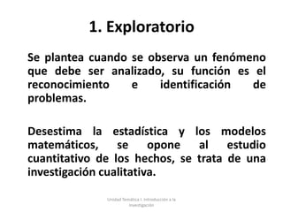1. Exploratorio
Se plantea cuando se observa un fenómeno
que debe ser analizado, su función es el
reconocimiento    e    identificación de
problemas.

Desestima la estadística y los modelos
matemáticos, se opone al estudio
cuantitativo de los hechos, se trata de una
investigación cualitativa.

              Unidad Temática I. Introducción a la
                        Investigación
 