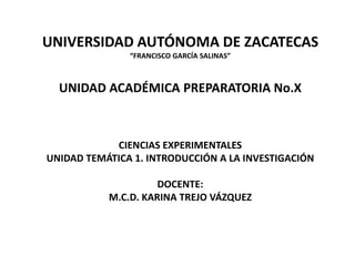 UNIVERSIDAD AUTÓNOMA DE ZACATECAS
               “FRANCISCO GARCÍA SALINAS”



  UNIDAD ACADÉMICA PREPARATORIA No.X



            CIENCIAS EXPERIMENTALES
UNIDAD TEMÁTICA 1. INTRODUCCIÓN A LA INVESTIGACIÓN

                     DOCENTE:
           M.C.D. KARINA TREJO VÁZQUEZ
 