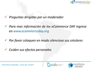  Preguntas dirigidas por un moderador

    Para mas información de los eCommerce DAY ingrese
     en www.ecommerceday.org

    Por favor coloquen en modo silencioso sus celulares

    Cuiden sus efectos personales



eCommerce montevideo– 25 de Julio de 2012
 