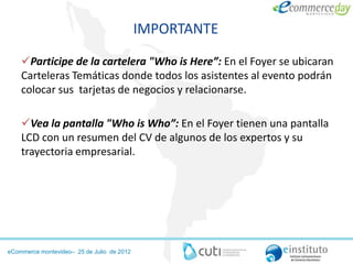 IMPORTANTE

    Participe de la cartelera "Who is Here”: En el Foyer se ubicaran
    Carteleras Temáticas donde todos los asistentes al evento podrán
    colocar sus tarjetas de negocios y relacionarse.

    Vea la pantalla "Who is Who”: En el Foyer tienen una pantalla
    LCD con un resumen del CV de algunos de los expertos y su
    trayectoria empresarial.




eCommerce montevideo– 25 de Julio de 2012
 