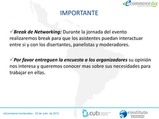 IMPORTANTE

    Break de Networking: Durante la jornada del evento
    realizaremos break para que los asistentes puedan interactuar
    entre si y con los disertantes, panelistas y moderadores.

    Por favor entreguen la encuesta a los organizadores su opinión
    nos interesa y queremos conocer mas sobre sus necesidades para
    trabajar en ellas.




eCommerce montevideo– 25 de Julio de 2012
 