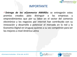 IMPORTANTE
  Entrega de los eCommerce AWARDs: se entregarán estos
  premios creados para distinguir a las empresas y
  emprendimientos que por su labor en el sector del comercio
  electrónico y los negocios por internet han contribuido con su
  innovación y desarrollo a potenciar el mercado en la red y la
  Economia Digital en Uruguay quienes a su vez competirán para ser
  los mejores a nivel América Latina




eCommerce montevideo– 25 de Julio de 2012
 