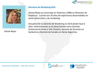 Directora de Marketing OCA

                                 Silvina Reyes es Licenciada en Sistemas y MBA en Dirección de
                                 Empresas. Cuenta con 20 años de experiencia desarrollados en
                                 áreas comerciales y de marketing.

                                 Actualmente es Gerente de Marketing en OCA desde hace 6
                                 años. Anteriormente se ha desarrollado como Gerente
                                 Comercial en Arnet y UOL Sinectis, Gerente de Servicios en
  Silvina Reyes                  Garbarino y Gerente de Canales en Xerox Argentina.




eCommerce montevideo– 25 de Julio de 2012
 