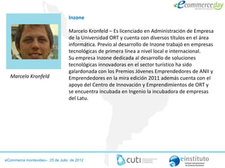 Inzone

                                 Marcelo Kronfeld – Es licenciado en Administración de Empresa
                                 de la Universidad ORT y cuenta con diversos títulos en el área
                                 informática. Previo al desarrollo de Inzone trabajó en empresas
                                 tecnológicas de primera línea a nivel local e internacional.
                                 Su empresa Inzone dedicada al desarrollo de soluciones
                                 tecnológicas innovadoras en el sector turístico ha sido
                                 galardonada con los Premios Jóvenes Emprendedores de ANII y
  Marcelo Kronfeld               Emprendedores en la mira edición 2011 además cuenta con el
                                 apoyo del Centro de Innovación y Emprendimientos de ORT y
                                 se encuentra incubada en Ingenio la incubadora de empresas
                                 del Latu.




eCommerce montevideo– 25 de Julio de 2012
 