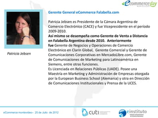 Gerente General eCommerce Falabella.com

                                 Patricia Jebsen es Presidente de la Cámara Argentina de
                                 Comercio Electrónico (CACE) y fue Vicepresidente en el período
                                 2009-2010.
                                 Así mismo se desempeña como Gerente de Venta a Distancia
                                 en Falabella Argentina desde 2010. Anteriormente
                                 fue Gerente de Negocios y Operaciones de Comercio
                                 Electrónico en Clarín Global, Gerente Comercial y Gerente de
  Patricia Jebsen                Comunicaciones Corporativas en MercadoLibre.com, Gerente
                                 de Comunicaciones de Marketing para Latinoamérica en
                                 Siemens, entre otras funciones.
                                 Es Licenciada en Relaciones Públicas (UADE). Posee una
                                 Maestría en Marketing y Administración de Empresas otorgada
                                 por la European Business School (Alemania) y otra en Dirección
                                 de Comunicaciones Institucionales y Prensa de la UCES.




eCommerce montevideo– 25 de Julio de 2012
 