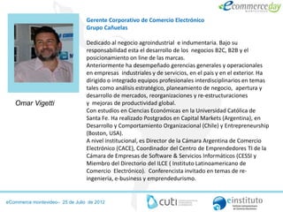 Gerente Corporativo de Comercio Electrónico
                                 Grupo Cañuelas

                                 Dedicado al negocio agroindustrial e indumentaria. Bajo su
                                 responsabilidad esta el desarrollo de los negocios B2C, B2B y el
                                 posicionamiento on line de las marcas.
                                 Anteriormente ha desempeñado gerencias generales y operacionales
                                 en empresas industriales y de servicios, en el país y en el exterior. Ha
                                 dirigido o integrado equipos profesionales interdisciplinarios en temas
                                 tales como análisis estratégico, planeamiento de negocio, apertura y
                                 desarrollo de mercados, reorganizaciones y re-estructuraciones
   Omar Vigetti                  y mejoras de productividad global.
                                 Con estudios en Ciencias Económicas en la Universidad Católica de
                                 Santa Fe. Ha realizado Postgrados en Capital Markets (Argentina), en
                                 Desarrollo y Comportamiento Organizacional (Chile) y Entrepreneurship
                                 (Boston, USA).
                                 A nivel institucional, es Director de la Cámara Argentina de Comercio
                                 Electrónico (CACE), Coordinador del Centro de Emprendedores TI de la
                                 Cámara de Empresas de Software & Servicios Informáticos (CESSI y
                                 Miembro del Directorio del ILCE ( Instituto Latinoamericano de
                                 Comercio Electrónico). Conferencista invitado en temas de re-
                                 ingeniería, e-business y emprendedurismo.


eCommerce montevideo– 25 de Julio de 2012
 