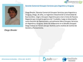 Gerente Comercial Groupon Servicios para Argentina y Uruguay


                                 Diego Bresler, Gerente Comercial Groupon Servicios para Argentina y
                                 Uruguay. Diego, 26 años, es Ingeniero Industrial de la Universidad de
                                 Buenos Aires. Llegó a Groupon Argentina para crear el área de Nuevos
                                 Negocios que incluyó la apertura de 7 ciudades, luego se desempeño
                                 como Gerente de Operaciones y actualmente lidera Groupon Servicios
                                 en Argentina y Uruguay. Antes de embarcarse en el desafío Groupon
                                 Diego trabajó en Tenaris (Grupo Techint) como analista de Control de
                                 Gestión y Planeamiento.
   Diego Bresler




eCommerce montevideo– 25 de Julio de 2012
 