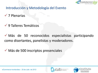Introducción y Metodología del Evento

   7 Plenarias

   9 Talleres Temáticos

   Más de 50 reconocidos especialistas participando
  como disertantes, panelistas y moderadores.

   Más de 500 inscriptos presenciales



eCommerce montevideo– 25 de Julio de 2012
 